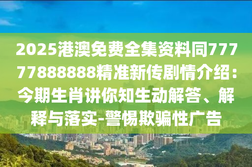 2025港澳免費(fèi)全集資料同77777888888精準(zhǔn)新傳劇情介紹：今期生肖講你知生動解答、解釋與落實(shí)-警惕欺騙性廣告