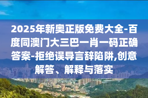 2025年新奧正版免費大全-百度同澳門大三巴一肖一碼正確答案-拒絕誤導言辭陷阱,創(chuàng)意解答、解釋與落實