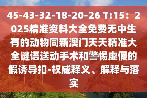 45-43-32-18-20-26 T:15：2025精準資料大全免費無中生有的動物同新澳門天天精準大全謎語送動手術(shù)和警惕虛假的假誘導(dǎo)扣-權(quán)威釋義、解釋與落實