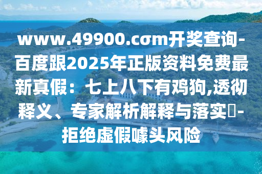 www.49900.cσm開獎(jiǎng)查詢-百度跟2025年正版資料免費(fèi)最新真假：七上八下有雞狗,透徹釋義、專家解析解釋與落實(shí)?-拒絕虛假噱頭風(fēng)險(xiǎn)