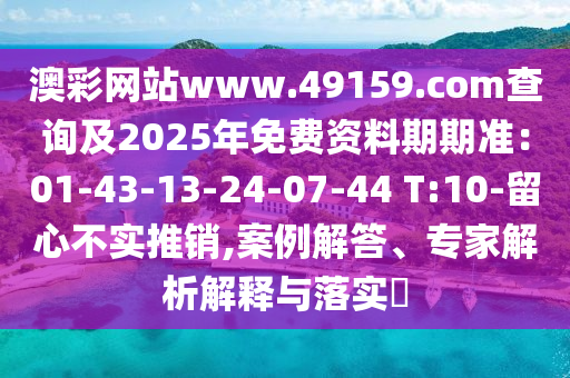 澳彩網(wǎng)站www.49159.соm查詢及2025年免費(fèi)資料期期準(zhǔn)：01-43-13-24-07-44 T:10-留心不實(shí)推銷,案例解答、專家解析解釋與落實(shí)?