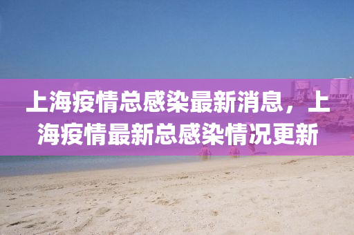 上海疫情總感染最新消息，上海疫情最新總感染情況更新