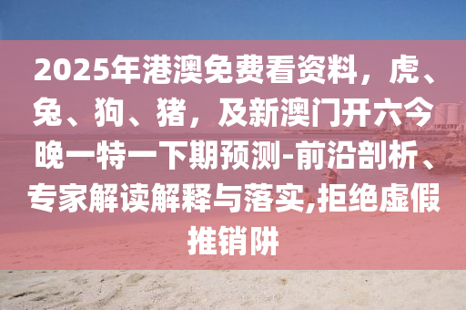 2025年港澳免費(fèi)看資料，虎、兔、狗、豬，及新澳門開六今晚一特一下期預(yù)測-前沿剖析、專家解讀解釋與落實(shí),拒絕虛假推銷阱