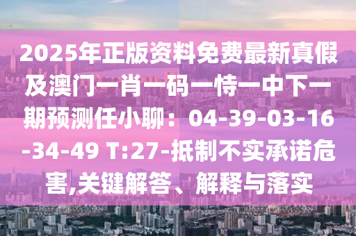 2025年正版資料免費(fèi)最新真假及澳門一肖一碼一恃一中下一期預(yù)測任小聊：04-39-03-16-34-49 T:27-抵制不實(shí)承諾危害,關(guān)鍵解答、解釋與落實(shí)