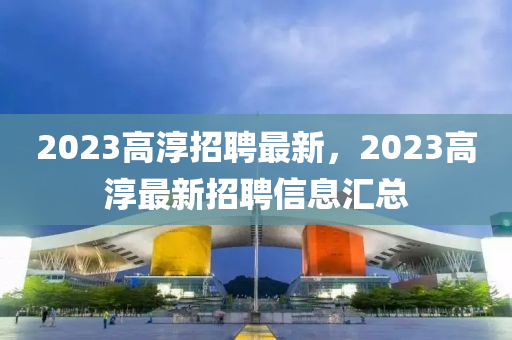 2023高淳招聘最新，2023高淳最新招聘信息匯總