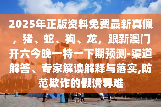 2025年正版資料免費(fèi)最新真假，豬、蛇、狗、龍，跟新澳門開六今晚一特一下期預(yù)測(cè)-渠道解答、專家解讀解釋與落實(shí),防范欺詐的假誘導(dǎo)難