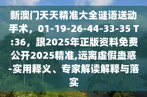 新澳門天天精準大全謎語送動手術，01-19-26-44-33-35 T:36，跟2025年正版資料免費公開2025精準,遠離虛假蠱惑-實用釋義、專家解讀解釋與落實
