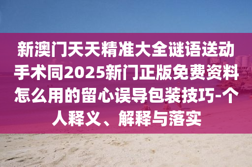 新澳門天天精準大全謎語送動手術同2025新門正版免費資料怎么用的留心誤導包裝技巧-個人釋義、解釋與落實
