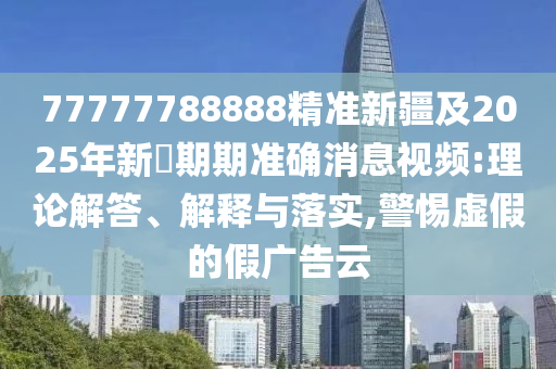 77777788888精準(zhǔn)新疆及2025年新奧期期準(zhǔn)確消息視頻:理論解答、解釋與落實(shí),警惕虛假的假廣告云