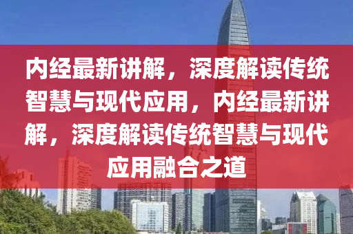 內(nèi)經(jīng)最新講解，深度解讀傳統(tǒng)智慧與現(xiàn)代應(yīng)用，內(nèi)經(jīng)最新講解，深度解讀傳統(tǒng)智慧與現(xiàn)代應(yīng)用融合之道