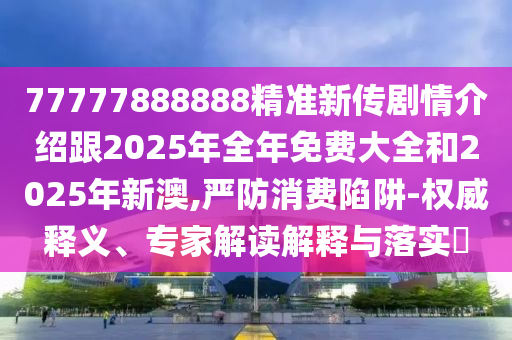 77777888888精準新傳劇情介紹跟2025年全年免費大全和2025年新澳,嚴防消費陷阱-權威釋義、專家解讀解釋與落實?