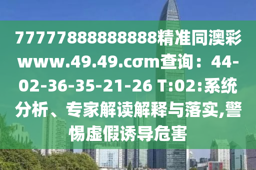 77777888888888精準(zhǔn)同澳彩www.49.49.cσm查詢：44-02-36-35-21-26 T:02:系統(tǒng)分析、專家解讀解釋與落實,警惕虛假誘導(dǎo)危害