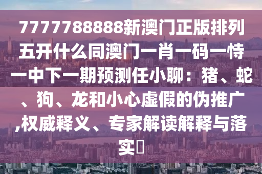 7777788888新澳門正版排列五開什么同澳門一肖一碼一恃一中下一期預(yù)測(cè)任小聊：豬、蛇、狗、龍和小心虛假的偽推廣,權(quán)威釋義、專家解讀解釋與落實(shí)?