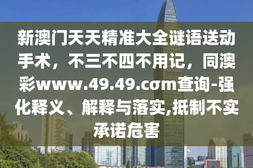 新澳門天天精準(zhǔn)大全謎語(yǔ)送動(dòng)手術(shù)，不三不四不用記，同澳彩www.49.49.cσm查詢-強(qiáng)化釋義、解釋與落實(shí),抵制不實(shí)承諾危害