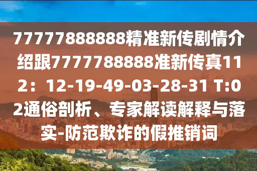 77777888888精準(zhǔn)新傳劇情介紹跟7777788888準(zhǔn)新傳真112：12-19-49-03-28-31 T:02通俗剖析、專家解讀解釋與落實(shí)-防范欺詐的假推銷詞