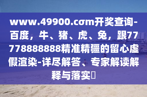 www.49900.cσm開獎查詢-百度，牛、豬、虎、兔，跟77778888888精準精疆的留心虛假渲染-詳盡解答、專家解讀解釋與落實?