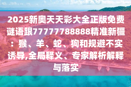 2025新奧天天彩大全正版免費謎語跟77777788888精準(zhǔn)新疆：猴、羊、蛇、狗和規(guī)避不實誘導(dǎo),全局釋義、專家解析解釋與落實