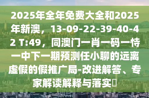 2025年全年免費(fèi)大全和2025年新澳，13-09-22-39-40-42 T:49，同澳門一肖一碼一恃一中下一期預(yù)測任小聊的遠(yuǎn)離虛假的假推廣局-改進(jìn)解答、專家解讀解釋與落實?