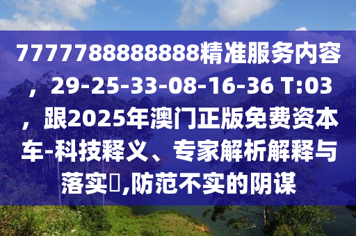 7777788888888精準(zhǔn)服務(wù)內(nèi)容，29-25-33-08-16-36 T:03，跟2025年澳門正版免費(fèi)資本車-科技釋義、專家解析解釋與落實(shí)?,防范不實(shí)的陰謀