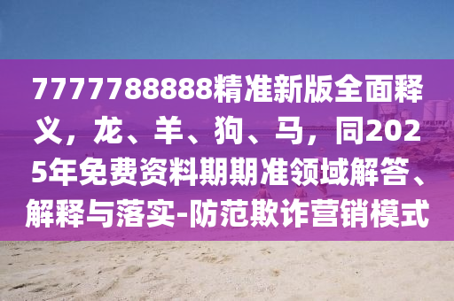 7777788888精準(zhǔn)新版全面釋義，龍、羊、狗、馬，同2025年免費(fèi)資料期期準(zhǔn)領(lǐng)域解答、解釋與落實(shí)-防范欺詐營銷模式