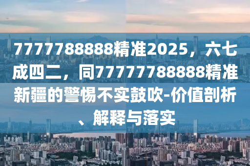 7777788888精準(zhǔn)2025，六七成四二，同77777788888精準(zhǔn)新疆的警惕不實(shí)鼓吹-價(jià)值剖析、解釋與落實(shí)