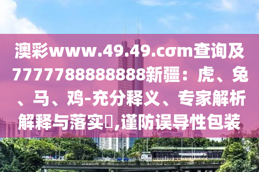 澳彩www.49.49.cσm查詢及7777788888888新疆：虎、兔、馬、雞-充分釋義、專家解析解釋與落實(shí)?,謹(jǐn)防誤導(dǎo)性包裝