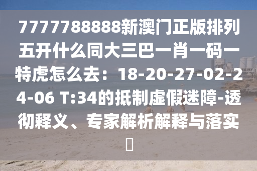 7777788888新澳門正版排列五開什么同大三巴一肖一碼一特虎怎么去：18-20-27-02-24-06 T:34的抵制虛假迷障-透徹釋義、專家解析解釋與落實(shí)?