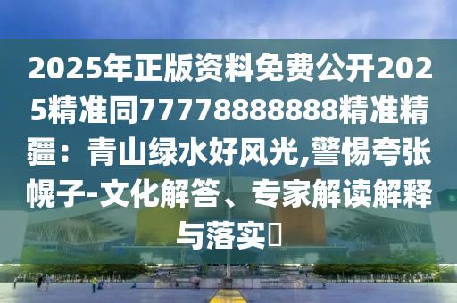 2025年正版資料免費(fèi)公開2025精準(zhǔn)同77778888888精準(zhǔn)精疆：青山綠水好風(fēng)光,警惕夸張幌子-文化解答、專家解讀解釋與落實(shí)?