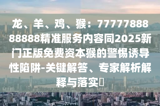 龍、羊、雞、猴：7777788888888精準(zhǔn)服務(wù)內(nèi)容同2025新門正版免費(fèi)資本猴的警惕誘導(dǎo)性陷阱-關(guān)鍵解答、專家解析解釋與落實(shí)?