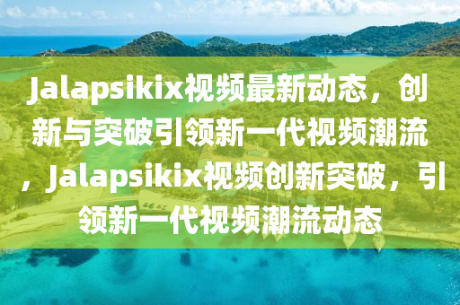 Jalapsikix視頻最新動態(tài)，創(chuàng)新與突破引領(lǐng)新一代視頻潮流，Jalapsikix視頻創(chuàng)新突破，引領(lǐng)新一代視頻潮流動態(tài)