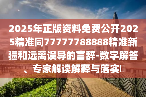2025年正版資料免費公開2025精準同77777788888精準新疆和遠離誤導的言辭-數(shù)字解答、專家解讀解釋與落實?