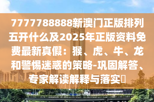 7777788888新澳門正版排列五開什么及2025年正版資料免費(fèi)最新真假：猴、虎、牛、龍和警惕迷惑的策略-鞏固解答、專家解讀解釋與落實(shí)?