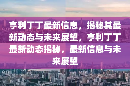 亨利丁丁最新信息，揭秘其最新動態(tài)與未來展望，亨利丁丁最新動態(tài)揭秘，最新信息與未來展望