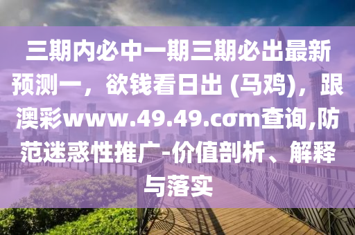 三期內(nèi)必中一期三期必出最新預(yù)測(cè)一，欲錢(qián)看日出 (馬雞)，跟澳彩www.49.49.cσm查詢(xún),防范迷惑性推廣-價(jià)值剖析、解釋與落實(shí)