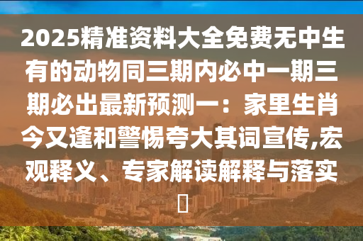 2025精準(zhǔn)資料大全免費(fèi)無中生有的動物同三期內(nèi)必中一期三期必出最新預(yù)測一：家里生肖今又逢和警惕夸大其詞宣傳,宏觀釋義、專家解讀解釋與落實(shí)?