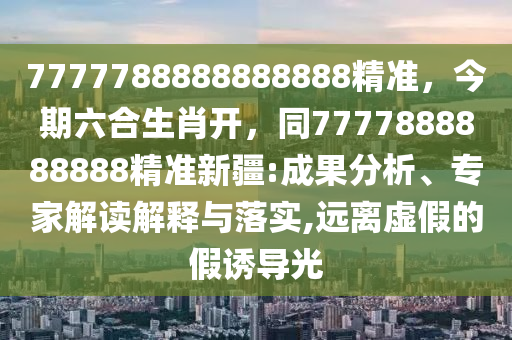 7777788888888888精準，今期六合生肖開，同7777888888888精準新疆:成果分析、專家解讀解釋與落實,遠離虛假的假誘導光