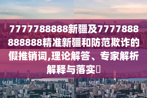 7777788888新疆及7777888888888精準新疆和防范欺詐的假推銷詞,理論解答、專家解析解釋與落實?