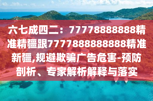六七成四二：77778888888精準(zhǔn)精疆跟7777888888888精準(zhǔn)新疆,規(guī)避欺騙廣告危害-預(yù)防剖析、專家解析解釋與落實