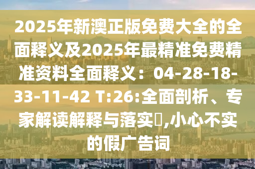 2025年新澳正版免費(fèi)大全的全面釋義及2025年最精準(zhǔn)免費(fèi)精準(zhǔn)資料全面釋義：04-28-18-33-11-42 T:26:全面剖析、專(zhuān)家解讀解釋與落實(shí)?,小心不實(shí)的假?gòu)V告詞