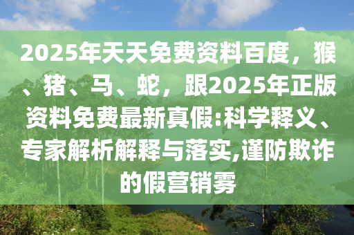 2025年天天免費資料百度，猴、豬、馬、蛇，跟2025年正版資料免費最新真假:科學(xué)釋義、專家解析解釋與落實,謹(jǐn)防欺詐的假營銷霧