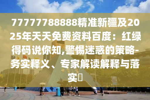 77777788888精準(zhǔn)新疆及2025年天天免費(fèi)資料百度：紅綠得碼說你知,警惕迷惑的策略-務(wù)實(shí)釋義、專家解讀解釋與落實(shí)?