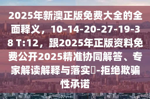 2025年新澳正版免費(fèi)大全的全面釋義，10-14-20-27-19-38 T:12，跟2025年正版資料免費(fèi)公開2025精準(zhǔn)協(xié)同解答、專家解讀解釋與落實?-拒絕欺騙性承諾