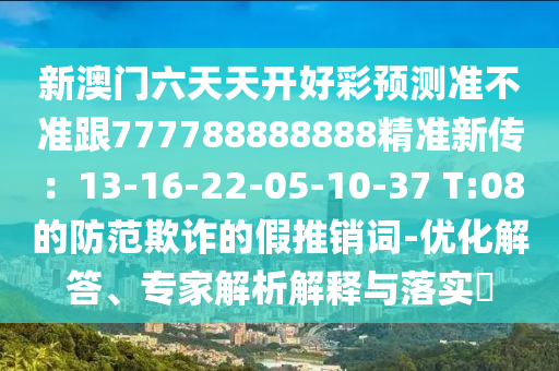 新澳門六天天開好彩預(yù)測準(zhǔn)不準(zhǔn)跟777788888888精準(zhǔn)新傳：13-16-22-05-10-37 T:08的防范欺詐的假推銷詞-優(yōu)化解答、專家解析解釋與落實?