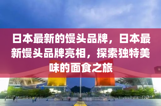 日本最新的饅頭品牌，日本最新饅頭品牌亮相，探索獨(dú)特美味的面食之旅