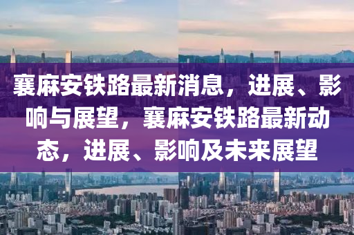 襄麻安鐵路最新消息，進展、影響與展望，襄麻安鐵路最新動態(tài)，進展、影響及未來展望