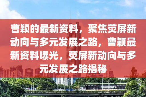 曹穎的最新資料，聚焦熒屏新動(dòng)向與多元發(fā)展之路，曹穎最新資料曝光，熒屏新動(dòng)向與多元發(fā)展之路揭秘