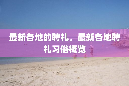 最新各金華市寶吉環(huán)境技術(shù)有限公司地的聘禮，最新各地聘禮習(xí)俗概覽