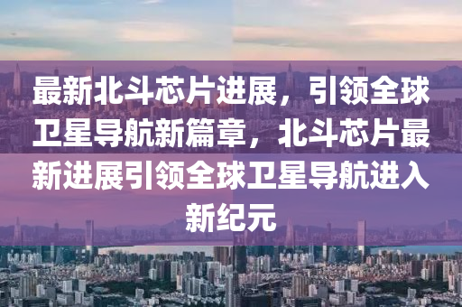 最新北斗芯片進(jìn)展，引領(lǐng)全球衛(wèi)星導(dǎo)航新篇章，北斗芯片最新進(jìn)展引領(lǐng)全球衛(wèi)星導(dǎo)航進(jìn)入新紀(jì)元金華市寶吉環(huán)境技術(shù)有限公司
