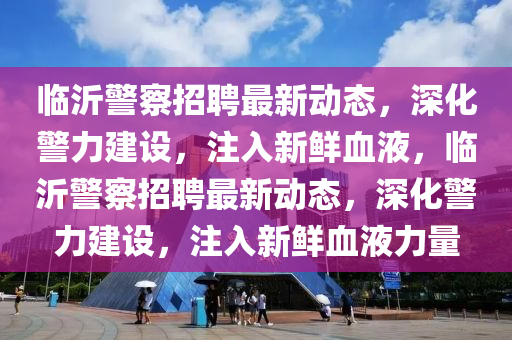 臨沂警察招聘最新動態(tài)，深化警力建設(shè)，注入新鮮血液，臨沂警察招聘最新動態(tài)，深化警力建設(shè)，注入新鮮血液力量金華市寶吉環(huán)境技術(shù)有限公司