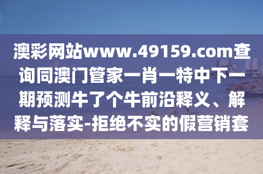 澳彩網(wǎng)站www.49159.соm查詢同澳門管家一肖一特中下一期金華市寶吉環(huán)境技術(shù)有限公司預(yù)測牛了個牛前沿釋義、解釋與落實-拒絕不實的假營銷套